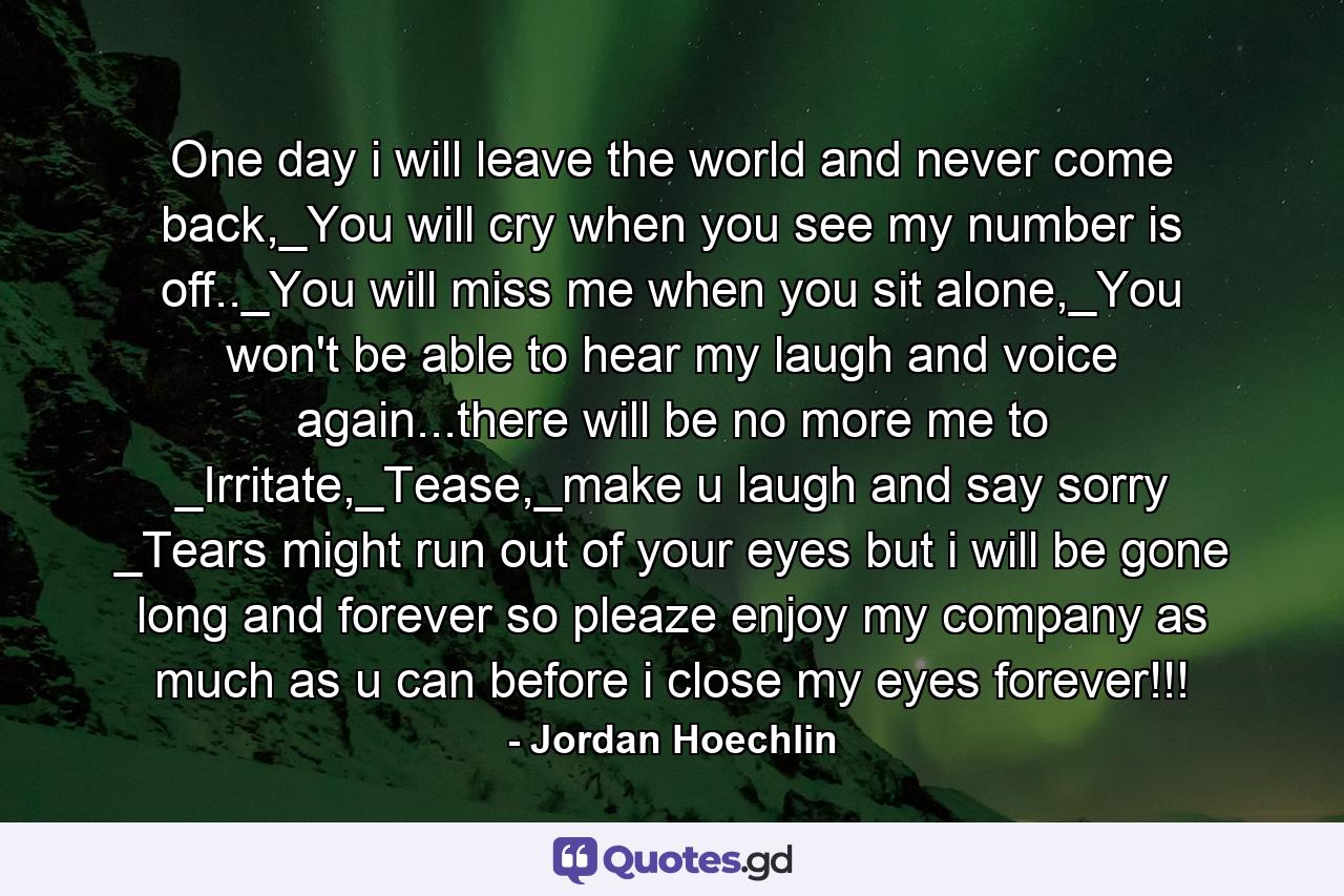 One day i will leave the world and never come back,_You will cry when you see my number is off.._You will miss me when you sit alone,_You won't be able to hear my laugh and voice again...there will be no more me to _Irritate,_Tease,_make u laugh and say sorry _Tears might run out of your eyes but i will be gone long and forever so pleaze enjoy my company as much as u can before i close my eyes forever!!! - Quote by Jordan Hoechlin