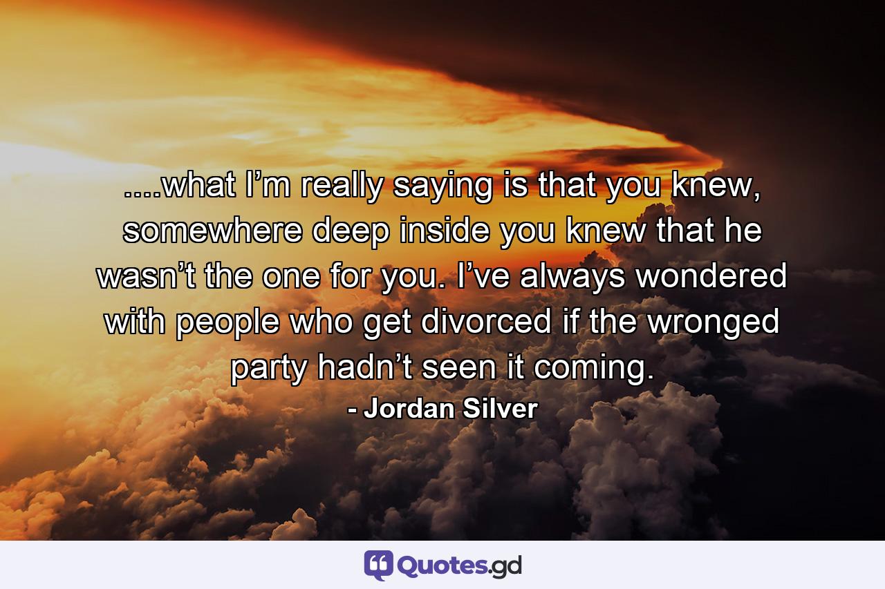 ....what I’m really saying is that you knew, somewhere deep inside you knew that he wasn’t the one for you. I’ve always wondered with people who get divorced if the wronged party hadn’t seen it coming. - Quote by Jordan Silver