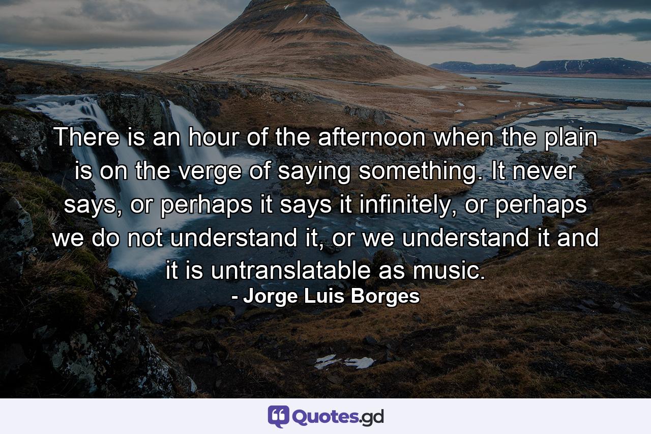 There is an hour of the afternoon when the plain is on the verge of saying something. It never says, or perhaps it says it infinitely, or perhaps we do not understand it, or we understand it and it is untranslatable as music. - Quote by Jorge Luis Borges