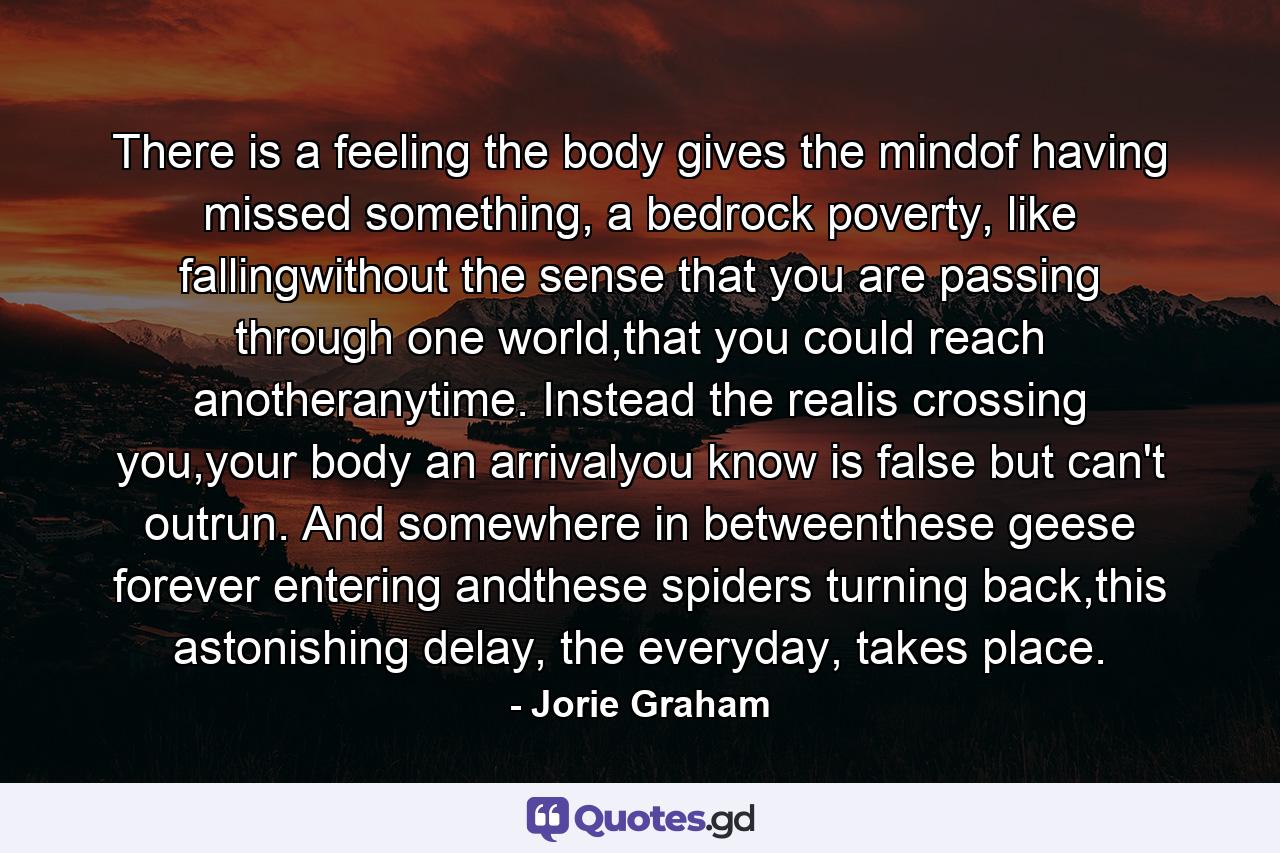 There is a feeling the body gives the mindof having missed something, a bedrock poverty, like fallingwithout the sense that you are passing through one world,that you could reach anotheranytime. Instead the realis crossing you,your body an arrivalyou know is false but can't outrun. And somewhere in betweenthese geese forever entering andthese spiders turning back,this astonishing delay, the everyday, takes place. - Quote by Jorie Graham