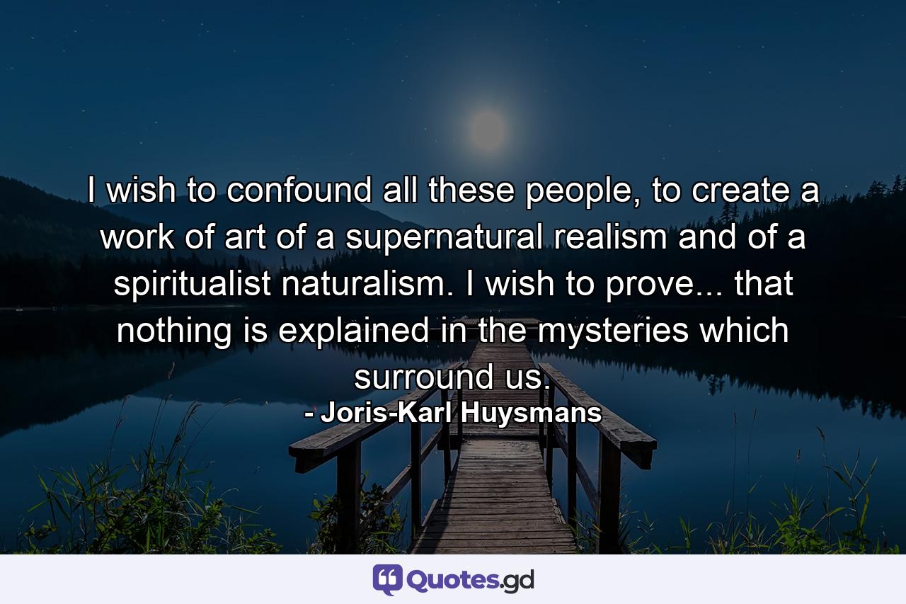 I wish to confound all these people, to create a work of art of a supernatural realism and of a spiritualist naturalism. I wish to prove... that nothing is explained in the mysteries which surround us. - Quote by Joris-Karl Huysmans