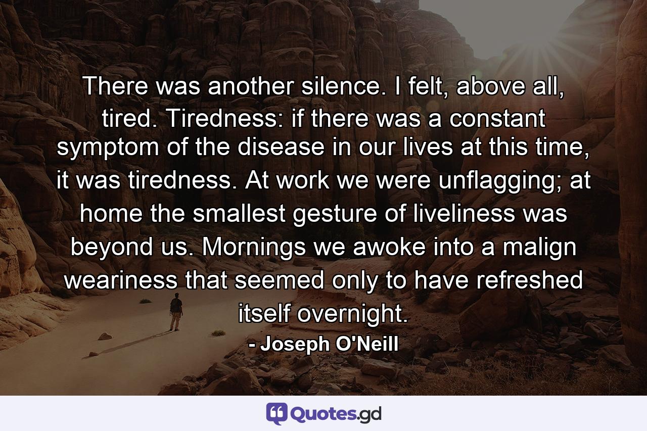 There was another silence. I felt, above all, tired. Tiredness: if there was a constant symptom of the disease in our lives at this time, it was tiredness. At work we were unflagging; at home the smallest gesture of liveliness was beyond us. Mornings we awoke into a malign weariness that seemed only to have refreshed itself overnight. - Quote by Joseph O'Neill