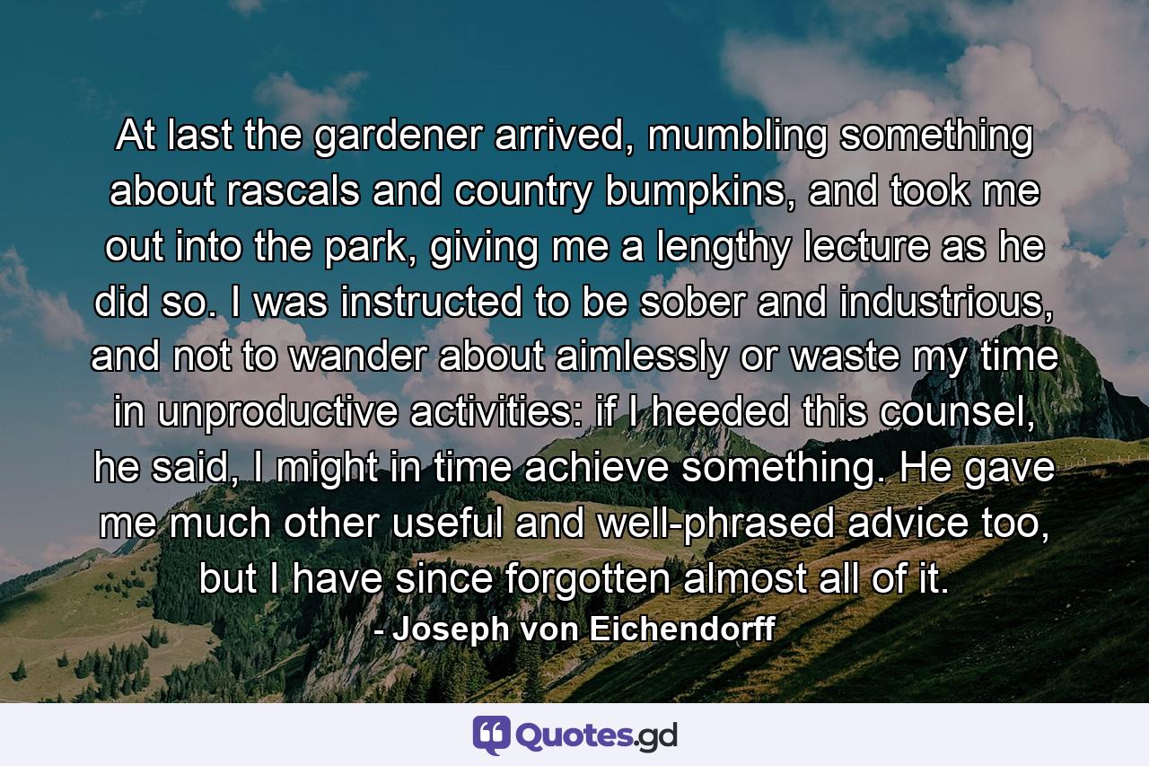 At last the gardener arrived, mumbling something about rascals and country bumpkins, and took me out into the park, giving me a lengthy lecture as he did so. I was instructed to be sober and industrious, and not to wander about aimlessly or waste my time in unproductive activities: if I heeded this counsel, he said, I might in time achieve something. He gave me much other useful and well-phrased advice too, but I have since forgotten almost all of it. - Quote by Joseph von Eichendorff