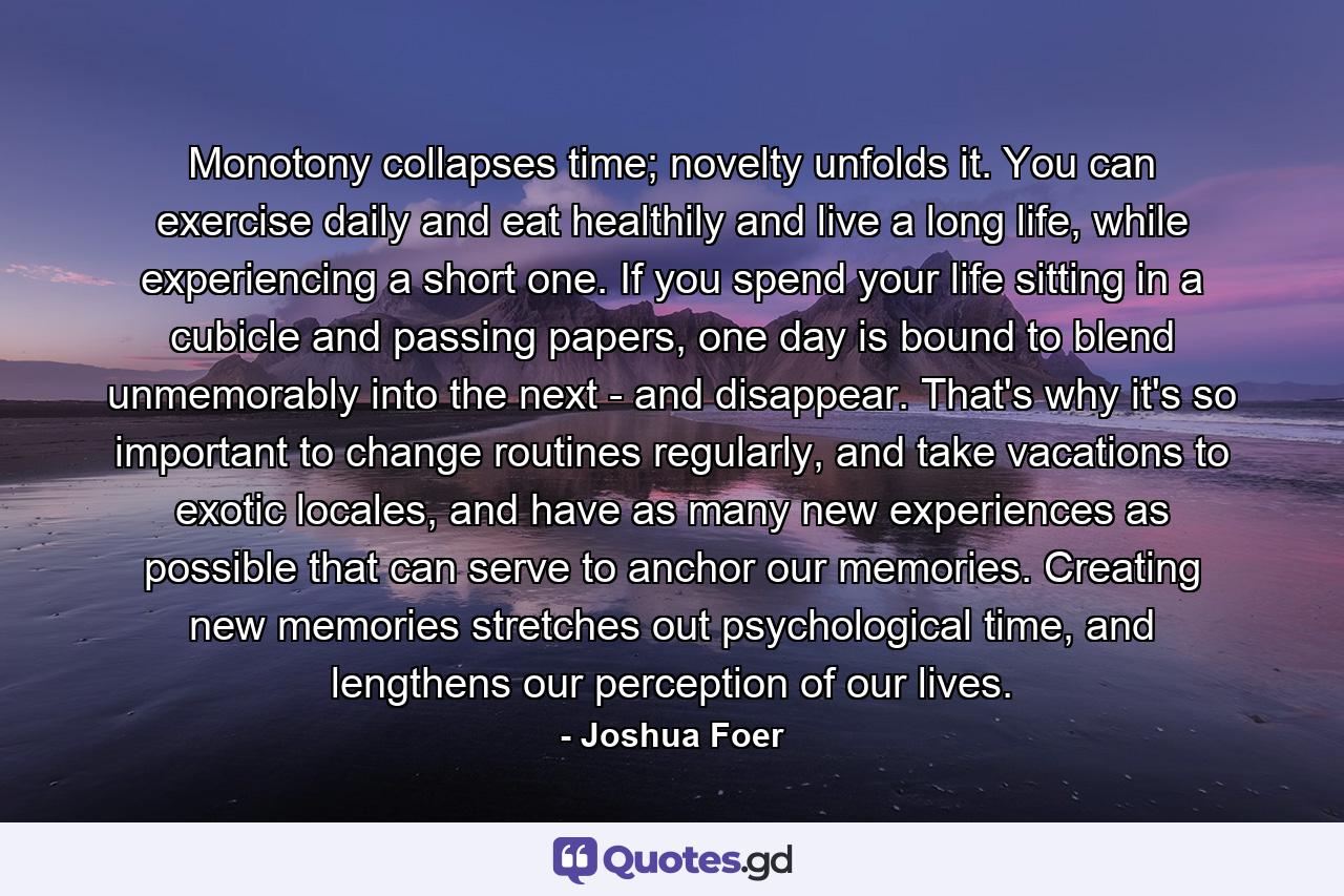 Monotony collapses time; novelty unfolds it. You can exercise daily and eat healthily and live a long life, while experiencing a short one. If you spend your life sitting in a cubicle and passing papers, one day is bound to blend unmemorably into the next - and disappear. That's why it's so important to change routines regularly, and take vacations to exotic locales, and have as many new experiences as possible that can serve to anchor our memories. Creating new memories stretches out psychological time, and lengthens our perception of our lives. - Quote by Joshua Foer