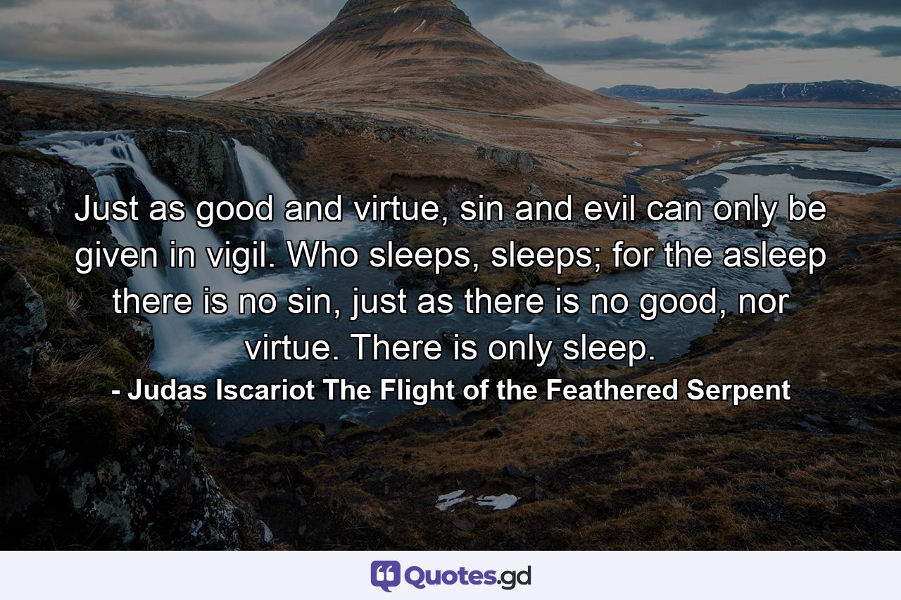 Just as good and virtue, sin and evil can only be given in vigil. Who sleeps, sleeps; for the asleep there is no sin, just as there is no good, nor virtue. There is only sleep. - Quote by Judas Iscariot The Flight of the Feathered Serpent