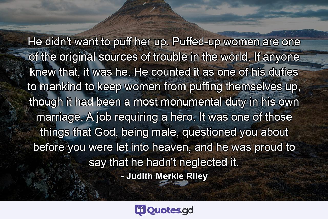 He didn't want to puff her up. Puffed-up women are one of the original sources of trouble in the world. If anyone knew that, it was he. He counted it as one of his duties to mankind to keep women from puffing themselves up, though it had been a most monumental duty in his own marriage. A job requiring a hero. It was one of those things that God, being male, questioned you about before you were let into heaven, and he was proud to say that he hadn't neglected it. - Quote by Judith Merkle Riley