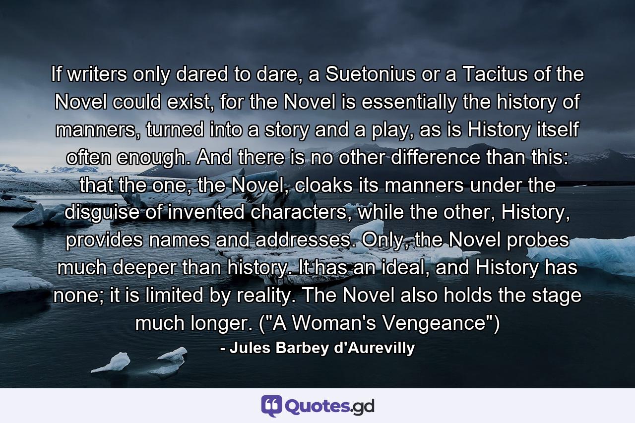 If writers only dared to dare, a Suetonius or a Tacitus of the Novel could exist, for the Novel is essentially the history of manners, turned into a story and a play, as is History itself often enough. And there is no other difference than this: that the one, the Novel, cloaks its manners under the disguise of invented characters, while the other, History, provides names and addresses. Only, the Novel probes much deeper than history. It has an ideal, and History has none; it is limited by reality. The Novel also holds the stage much longer. (