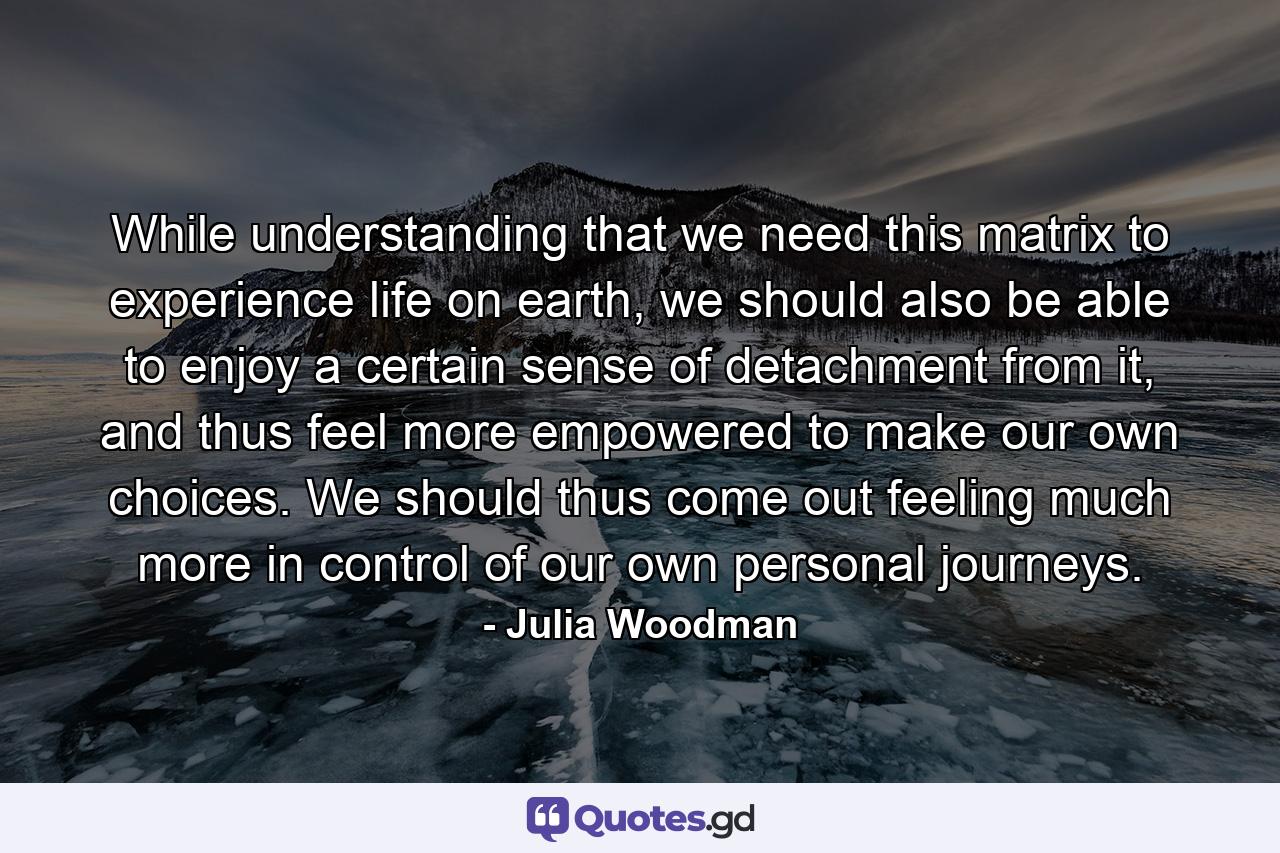 While understanding that we need this matrix to experience life on earth, we should also be able to enjoy a certain sense of detachment from it, and thus feel more empowered to make our own choices. We should thus come out feeling much more in control of our own personal journeys. - Quote by Julia Woodman