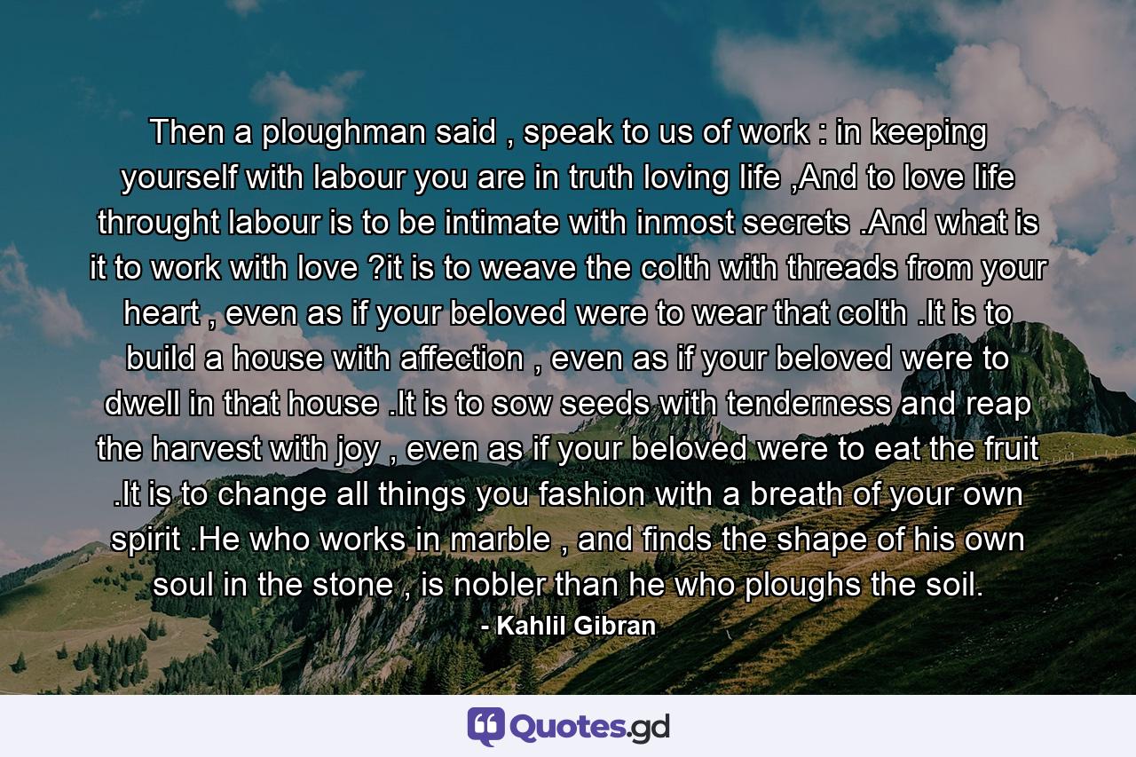 Then a ploughman said , speak to us of work : in keeping yourself with labour you are in truth loving life ,And to love life throught labour is to be intimate with inmost secrets .And what is it to work with love ?it is to weave the colth with threads from your heart , even as if your beloved were to wear that colth .It is to build a house with affection , even as if your beloved were to dwell in that house .It is to sow seeds with tenderness and reap the harvest with joy , even as if your beloved were to eat the fruit .It is to change all things you fashion with a breath of your own spirit .He who works in marble , and finds the shape of his own soul in the stone , is nobler than he who ploughs the soil. - Quote by Kahlil Gibran