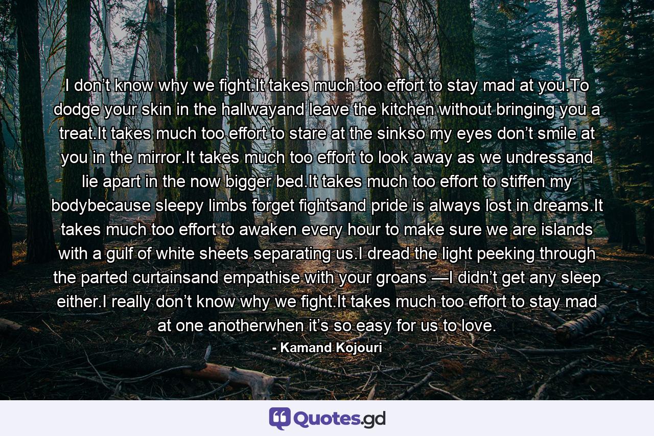 I don’t know why we fight.It takes much too effort to stay mad at you.To dodge your skin in the hallwayand leave the kitchen without bringing you a treat.It takes much too effort to stare at the sinkso my eyes don’t smile at you in the mirror.It takes much too effort to look away as we undressand lie apart in the now bigger bed.It takes much too effort to stiffen my bodybecause sleepy limbs forget fightsand pride is always lost in dreams.It takes much too effort to awaken every hour to make sure we are islands with a gulf of white sheets separating us.I dread the light peeking through the parted curtainsand empathise with your groans —I didn’t get any sleep either.I really don’t know why we fight.It takes much too effort to stay mad at one anotherwhen it’s so easy for us to love. - Quote by Kamand Kojouri