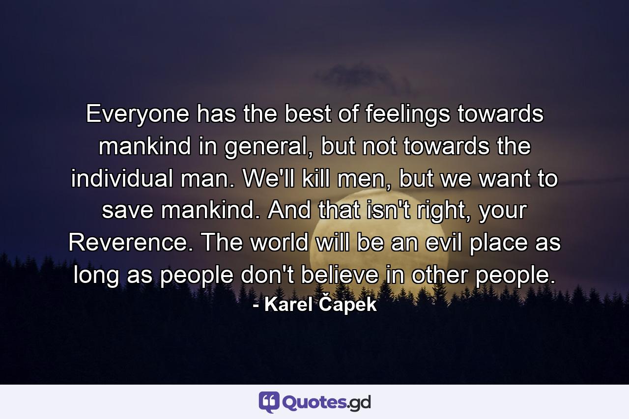 Everyone has the best of feelings towards mankind in general, but not towards the individual man. We'll kill men, but we want to save mankind. And that isn't right, your Reverence. The world will be an evil place as long as people don't believe in other people. - Quote by Karel Čapek