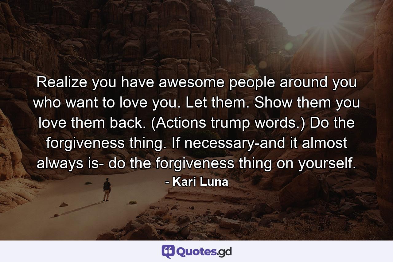 Realize you have awesome people around you who want to love you. Let them. Show them you love them back. (Actions trump words.) Do the forgiveness thing. If necessary-and it almost always is- do the forgiveness thing on yourself. - Quote by Kari Luna