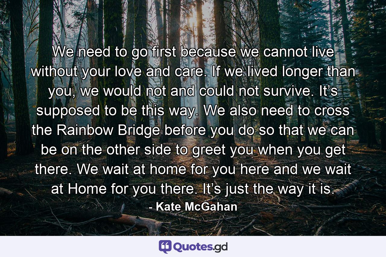 We need to go first because we cannot live without your love and care. If we lived longer than you, we would not and could not survive. It’s supposed to be this way. We also need to cross the Rainbow Bridge before you do so that we can be on the other side to greet you when you get there. We wait at home for you here and we wait at Home for you there. It’s just the way it is. - Quote by Kate McGahan