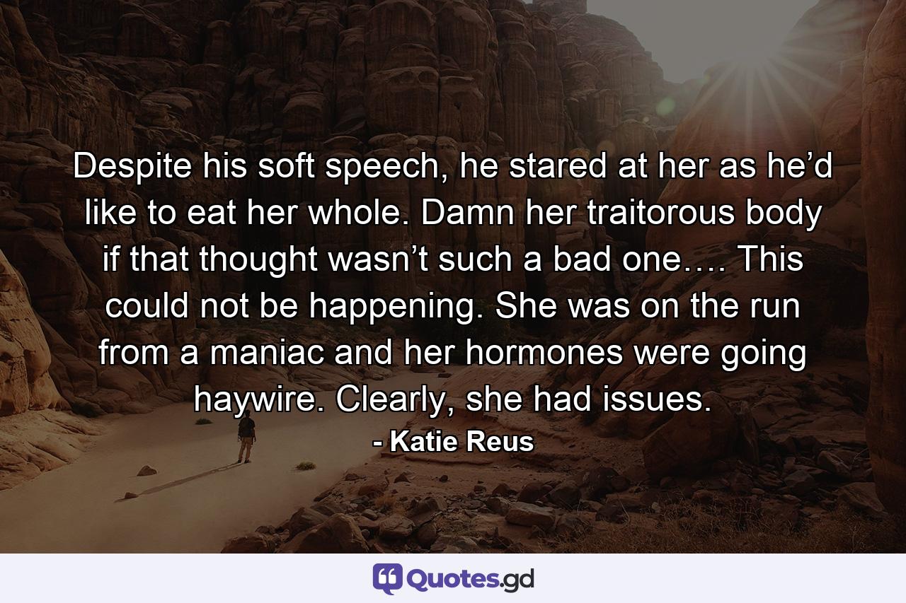 Despite his soft speech, he stared at her as he’d like to eat her whole. Damn her traitorous body if that thought wasn’t such a bad one…. This could not be happening. She was on the run from a maniac and her hormones were going haywire. Clearly, she had issues. - Quote by Katie Reus