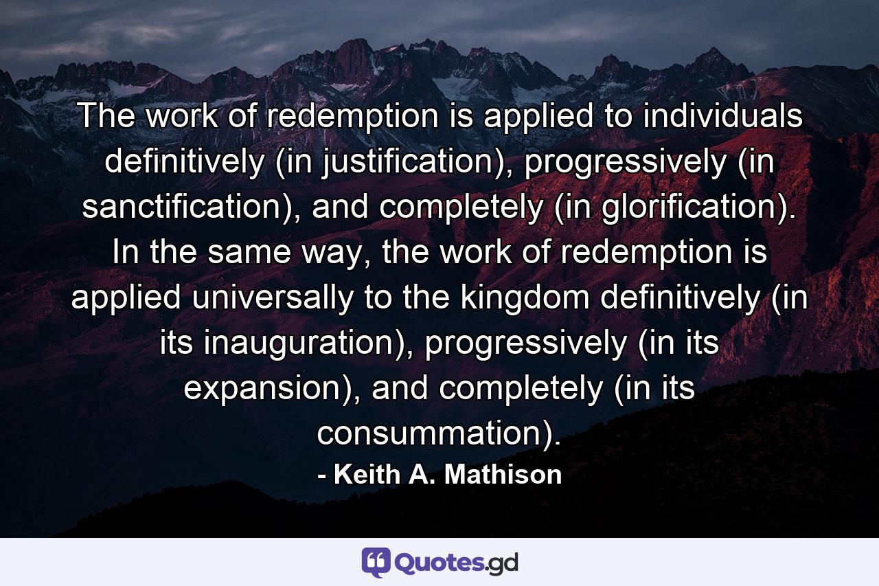 The work of redemption is applied to individuals definitively (in justification), progressively (in sanctification), and completely (in glorification). In the same way, the work of redemption is applied universally to the kingdom definitively (in its inauguration), progressively (in its expansion), and completely (in its consummation). - Quote by Keith A. Mathison