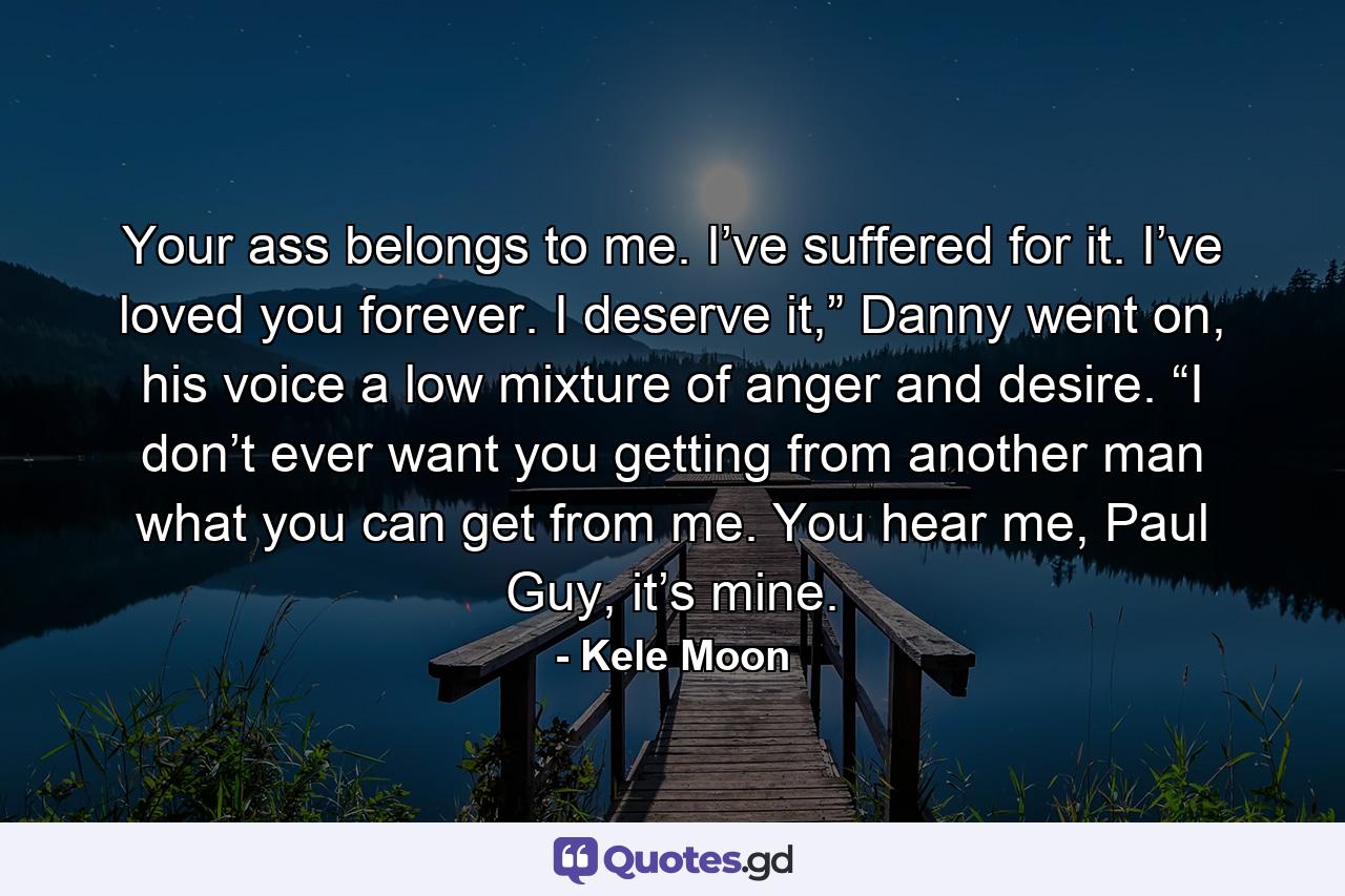 Your ass belongs to me. I’ve suffered for it. I’ve loved you forever. I deserve it,” Danny went on, his voice a low mixture of anger and desire. “I don’t ever want you getting from another man what you can get from me. You hear me, Paul Guy, it’s mine. - Quote by Kele Moon