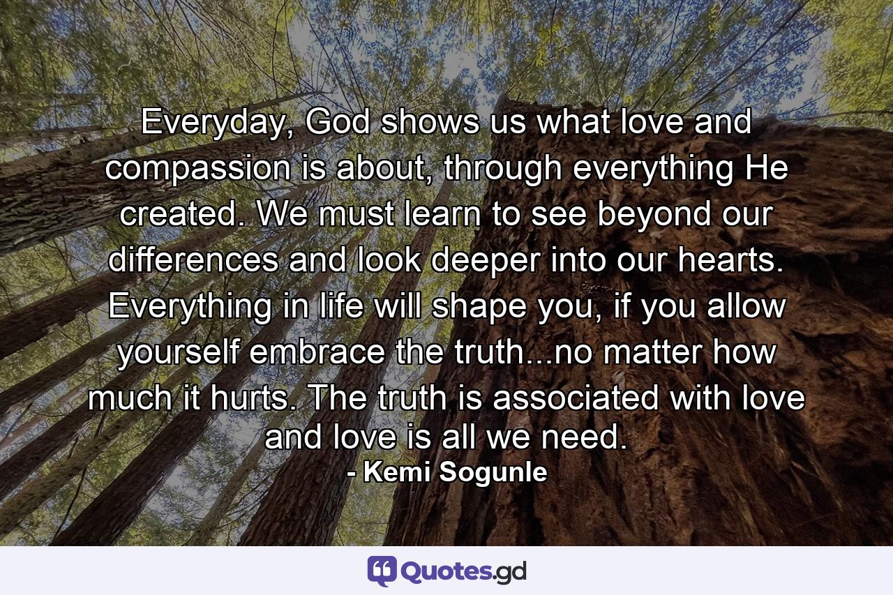 Everyday, God shows us what love and compassion is about, through everything He created. We must learn to see beyond our differences and look deeper into our hearts. Everything in life will shape you, if you allow yourself embrace the truth...no matter how much it hurts. The truth is associated with love and love is all we need. - Quote by Kemi Sogunle