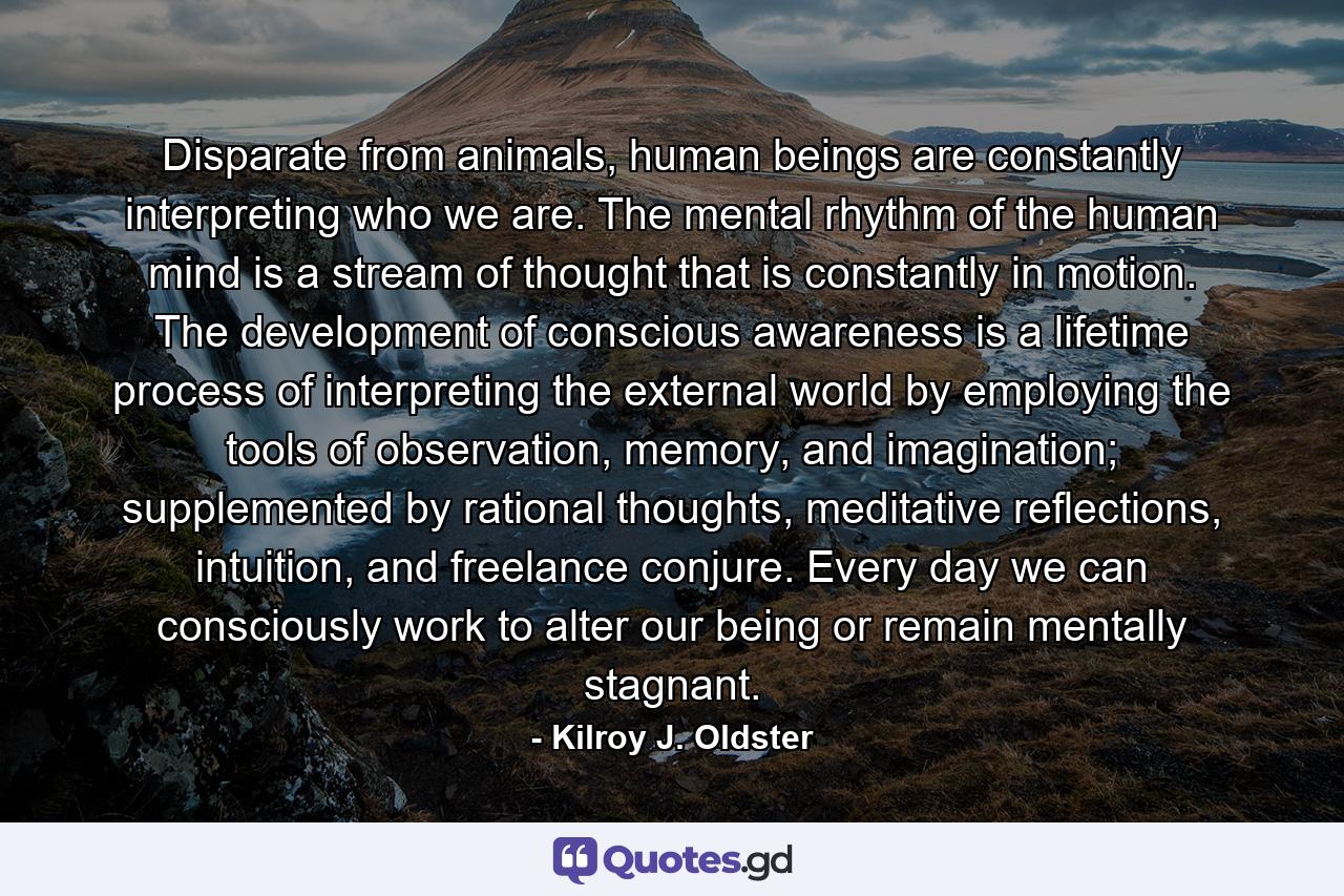 Disparate from animals, human beings are constantly interpreting who we are. The mental rhythm of the human mind is a stream of thought that is constantly in motion. The development of conscious awareness is a lifetime process of interpreting the external world by employing the tools of observation, memory, and imagination; supplemented by rational thoughts, meditative reflections, intuition, and freelance conjure. Every day we can consciously work to alter our being or remain mentally stagnant. - Quote by Kilroy J. Oldster