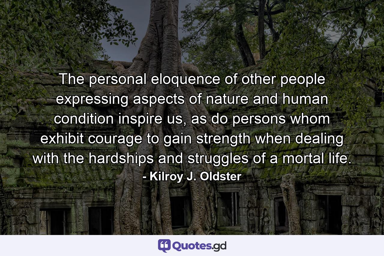 The personal eloquence of other people expressing aspects of nature and human condition inspire us, as do persons whom exhibit courage to gain strength when dealing with the hardships and struggles of a mortal life. - Quote by Kilroy J. Oldster