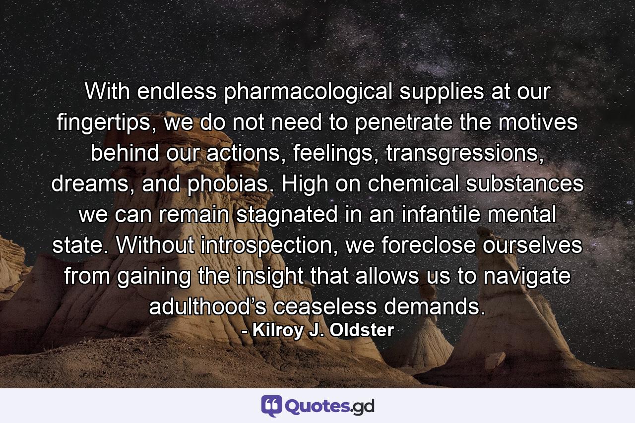 With endless pharmacological supplies at our fingertips, we do not need to penetrate the motives behind our actions, feelings, transgressions, dreams, and phobias. High on chemical substances we can remain stagnated in an infantile mental state. Without introspection, we foreclose ourselves from gaining the insight that allows us to navigate adulthood’s ceaseless demands. - Quote by Kilroy J. Oldster