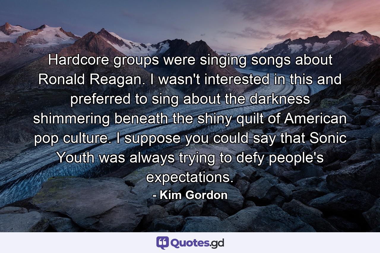 Hardcore groups were singing songs about Ronald Reagan. I wasn't interested in this and preferred to sing about the darkness shimmering beneath the shiny quilt of American pop culture. I suppose you could say that Sonic Youth was always trying to defy people's expectations. - Quote by Kim Gordon