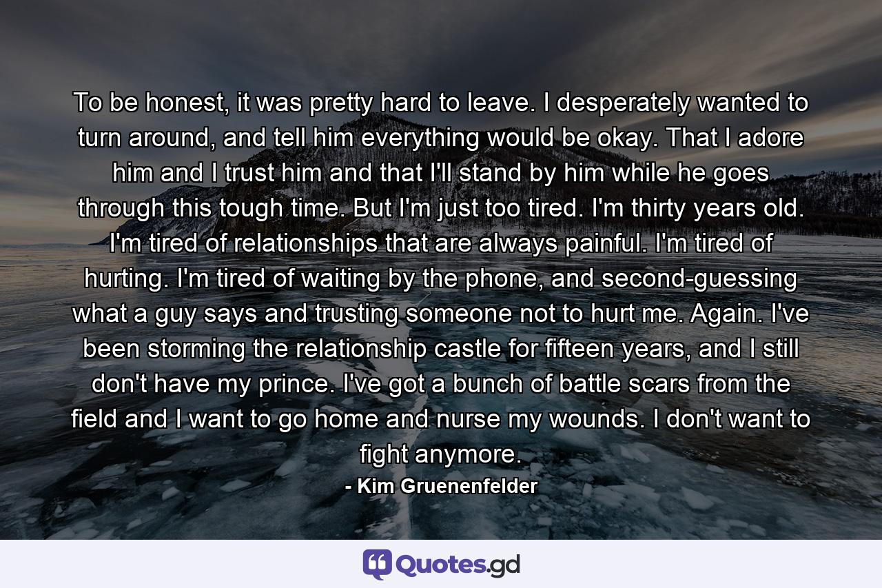 To be honest, it was pretty hard to leave. I desperately wanted to turn around, and tell him everything would be okay. That I adore him and I trust him and that I'll stand by him while he goes through this tough time. But I'm just too tired. I'm thirty years old. I'm tired of relationships that are always painful. I'm tired of hurting. I'm tired of waiting by the phone, and second-guessing what a guy says and trusting someone not to hurt me. Again. I've been storming the relationship castle for fifteen years, and I still don't have my prince. I've got a bunch of battle scars from the field and I want to go home and nurse my wounds. I don't want to fight anymore. - Quote by Kim Gruenenfelder