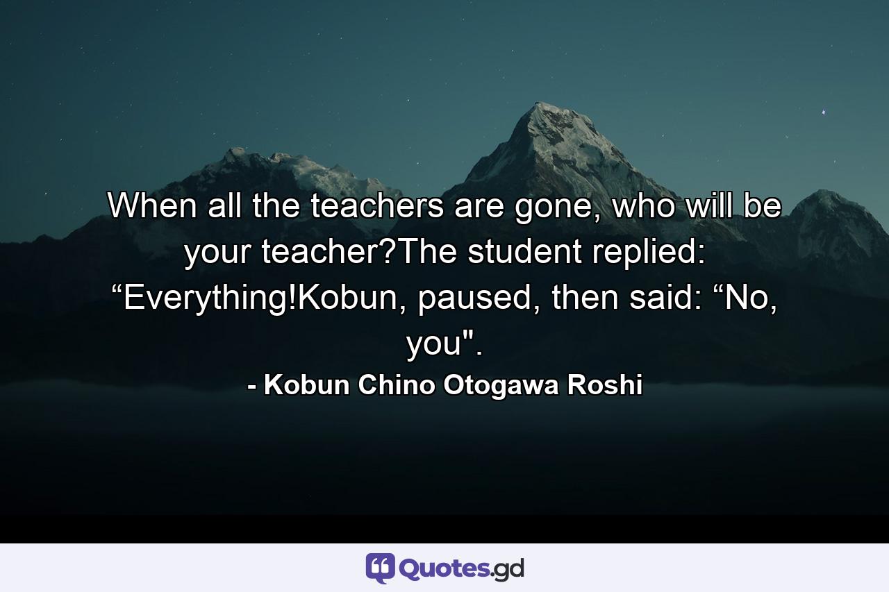 When all the teachers are gone, who will be your teacher?The student replied: “Everything!Kobun, paused, then said: “No, you