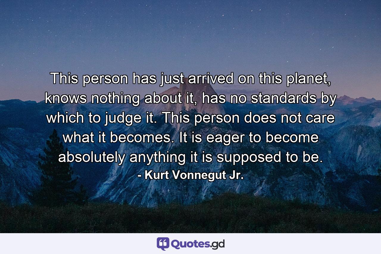 This person has just arrived on this planet, knows nothing about it, has no standards by which to judge it. This person does not care what it becomes. It is eager to become absolutely anything it is supposed to be. - Quote by Kurt Vonnegut Jr.