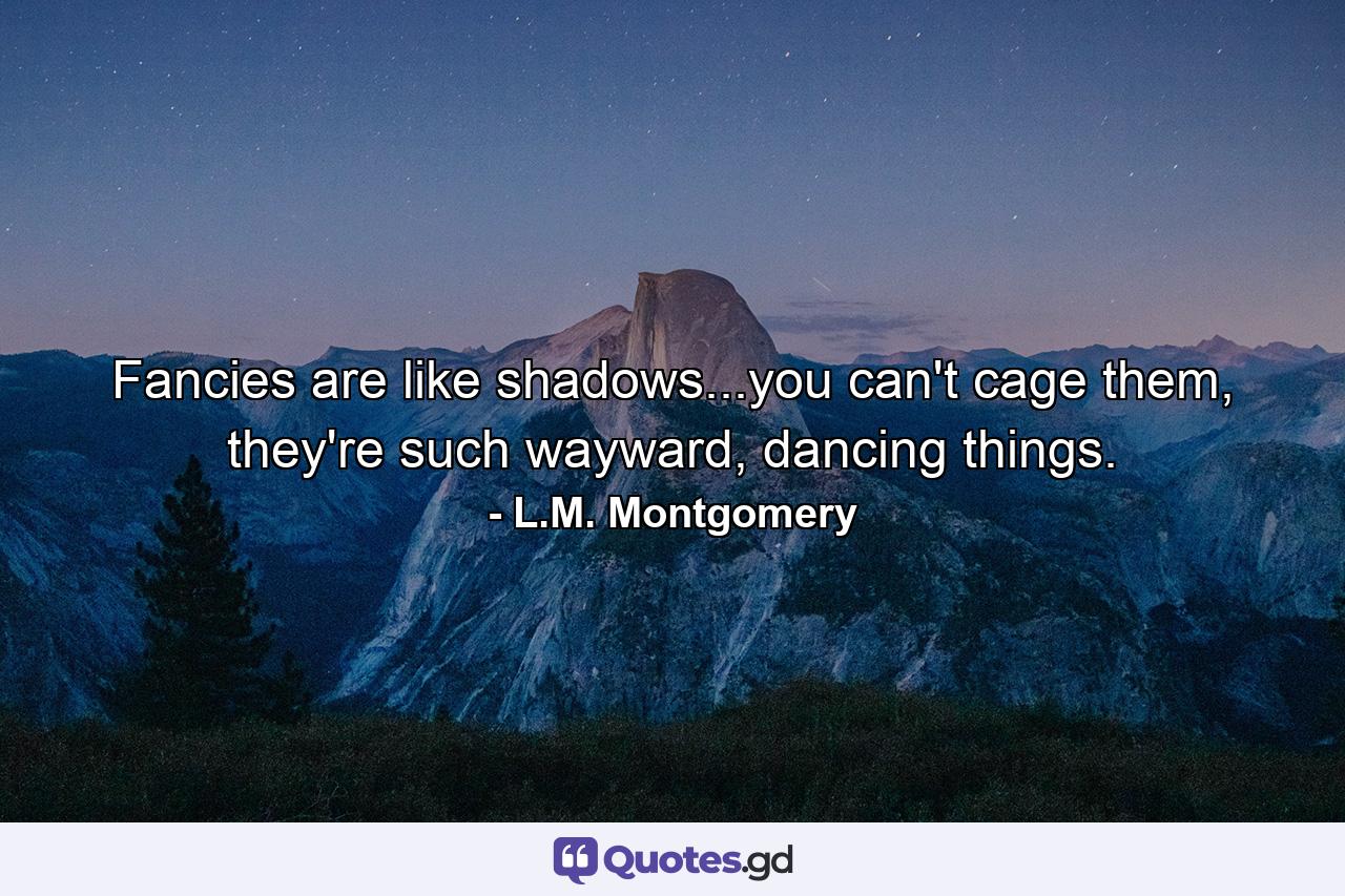 Fancies are like shadows...you can't cage them, they're such wayward, dancing things. - Quote by L.M. Montgomery