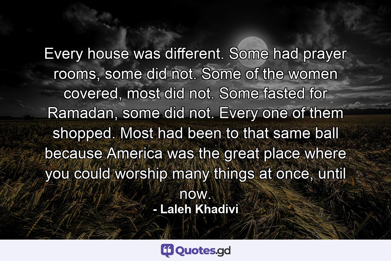 Every house was different. Some had prayer rooms, some did not. Some of the women covered, most did not. Some fasted for Ramadan, some did not. Every one of them shopped. Most had been to that same ball because America was the great place where you could worship many things at once, until now. - Quote by Laleh Khadivi