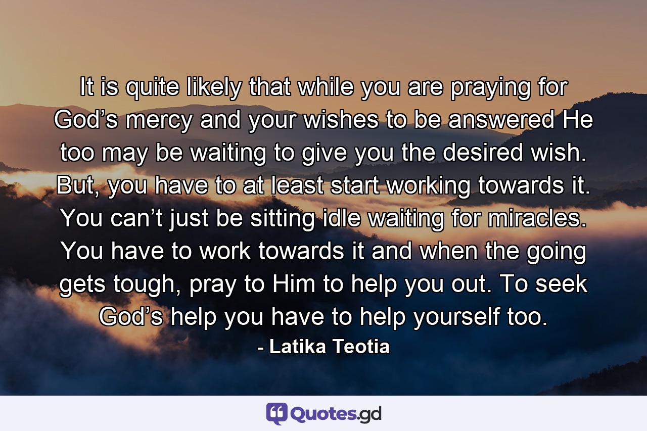 It is quite likely that while you are praying for God’s mercy and your wishes to be answered He too may be waiting to give you the desired wish. But, you have to at least start working towards it. You can’t just be sitting idle waiting for miracles. You have to work towards it and when the going gets tough, pray to Him to help you out. To seek God’s help you have to help yourself too. - Quote by Latika Teotia