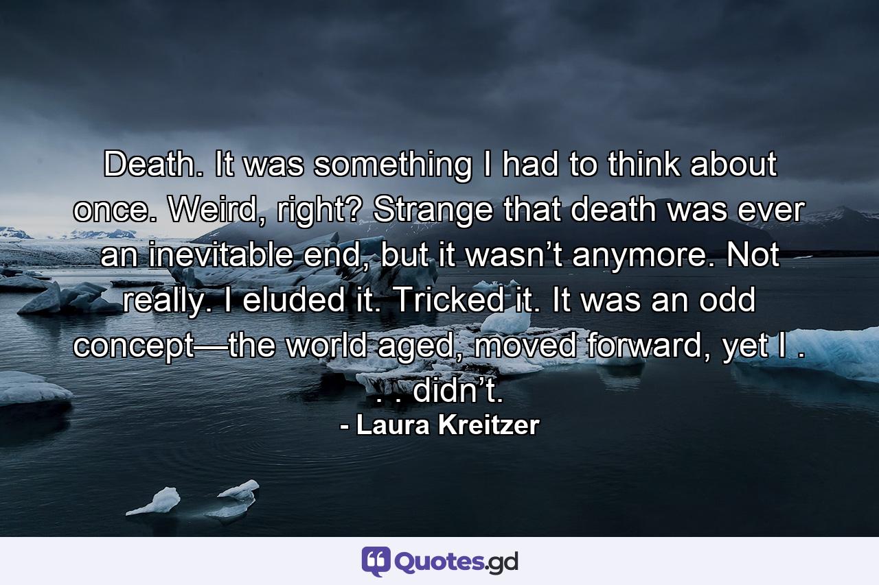 Death. It was something I had to think about once. Weird, right? Strange that death was ever an inevitable end, but it wasn’t anymore. Not really. I eluded it. Tricked it. It was an odd concept—the world aged, moved forward, yet I . . . didn’t. - Quote by Laura Kreitzer