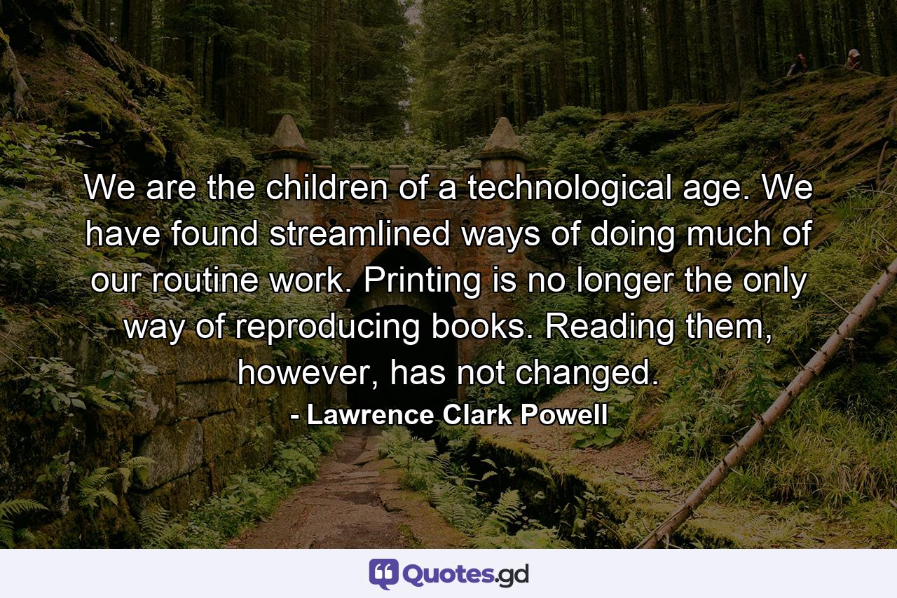 We are the children of a technological age. We have found streamlined ways of doing much of our routine work. Printing is no longer the only way of reproducing books. Reading them, however, has not changed. - Quote by Lawrence Clark Powell