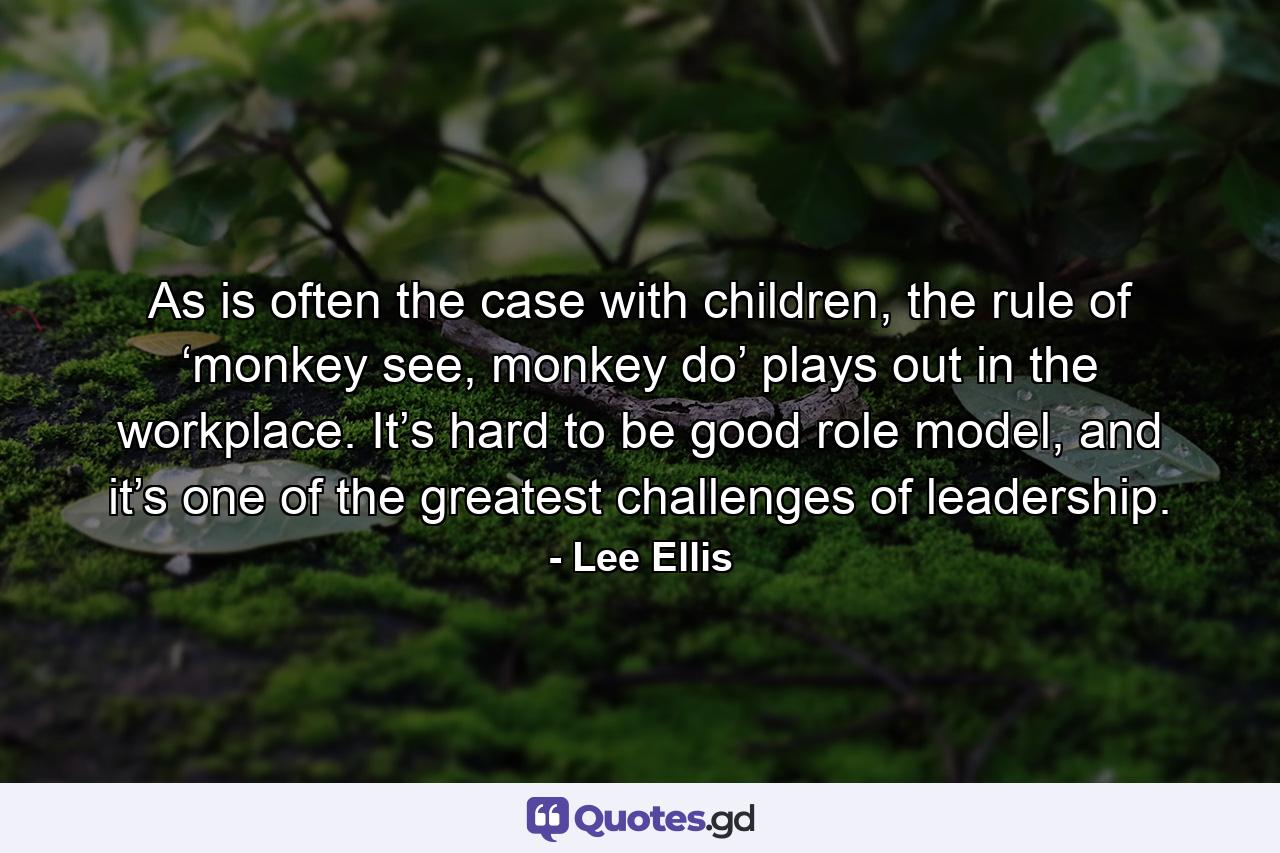 As is often the case with children, the rule of ‘monkey see, monkey do’ plays out in the workplace. It’s hard to be good role model, and it’s one of the greatest challenges of leadership. - Quote by Lee Ellis