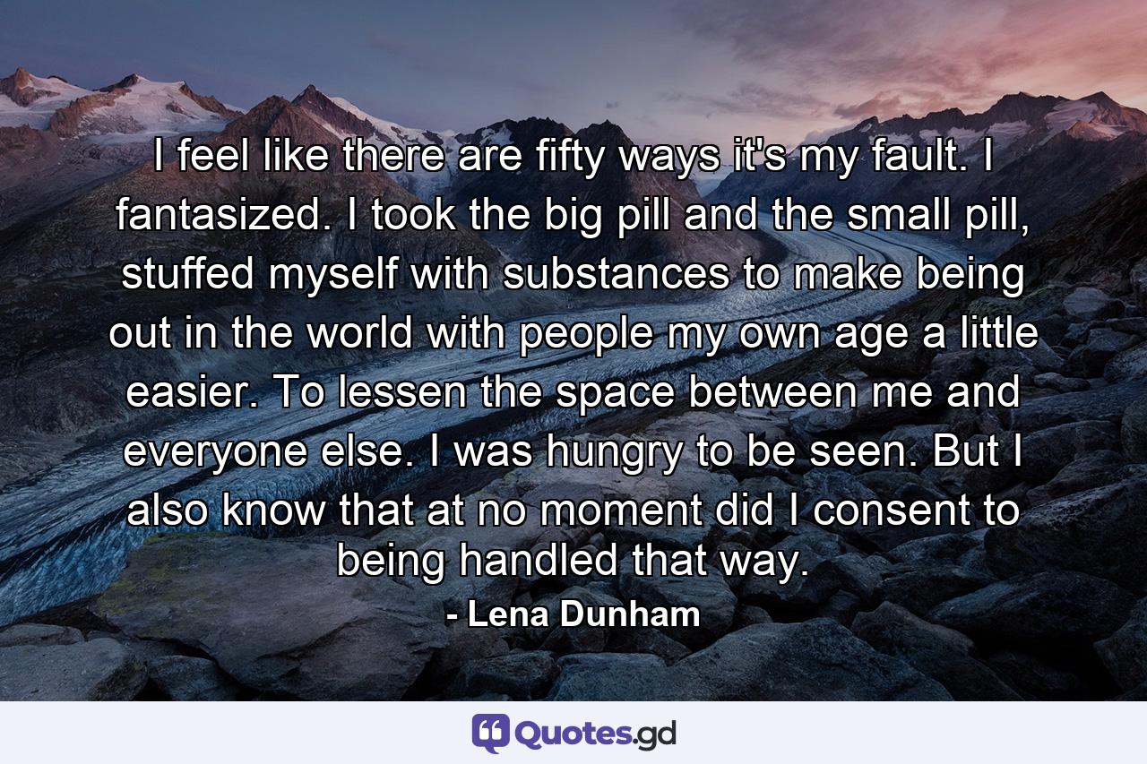 I feel like there are fifty ways it's my fault. I fantasized. I took the big pill and the small pill, stuffed myself with substances to make being out in the world with people my own age a little easier. To lessen the space between me and everyone else. I was hungry to be seen. But I also know that at no moment did I consent to being handled that way. - Quote by Lena Dunham