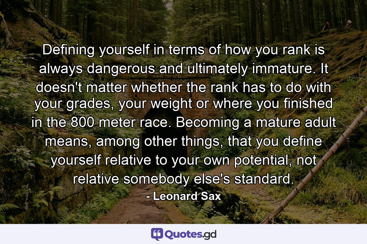 Defining yourself in terms of how you rank is always dangerous and ultimately immature. It doesn't matter whether the rank has to do with your grades, your weight or where you finished in the 800 meter race. Becoming a mature adult means, among other things, that you define yourself relative to your own potential, not relative somebody else's standard. - Quote by Leonard Sax