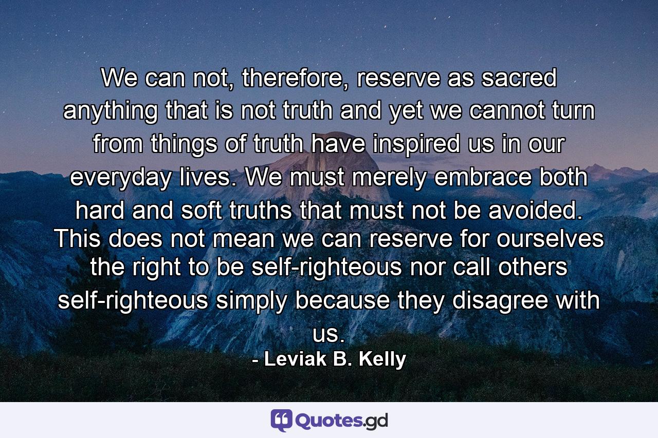 We can not, therefore, reserve as sacred anything that is not truth and yet we cannot turn from things of truth have inspired us in our everyday lives. We must merely embrace both hard and soft truths that must not be avoided. This does not mean we can reserve for ourselves the right to be self-righteous nor call others self-righteous simply because they disagree with us. - Quote by Leviak B. Kelly