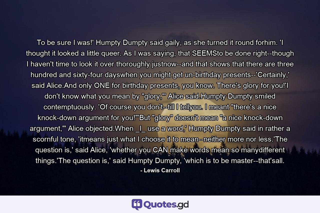 To be sure I was!' Humpty Dumpty said gaily, as she turned it round forhim. 'I thought it looked a little queer. As I was saying, that SEEMSto be done right--though I haven't time to look it over thoroughly justnow--and that shows that there are three hundred and sixty-four dayswhen you might get un-birthday presents--'Certainly,' said Alice.And only ONE for birthday presents, you know. There's glory for you!'I don't know what you mean by 