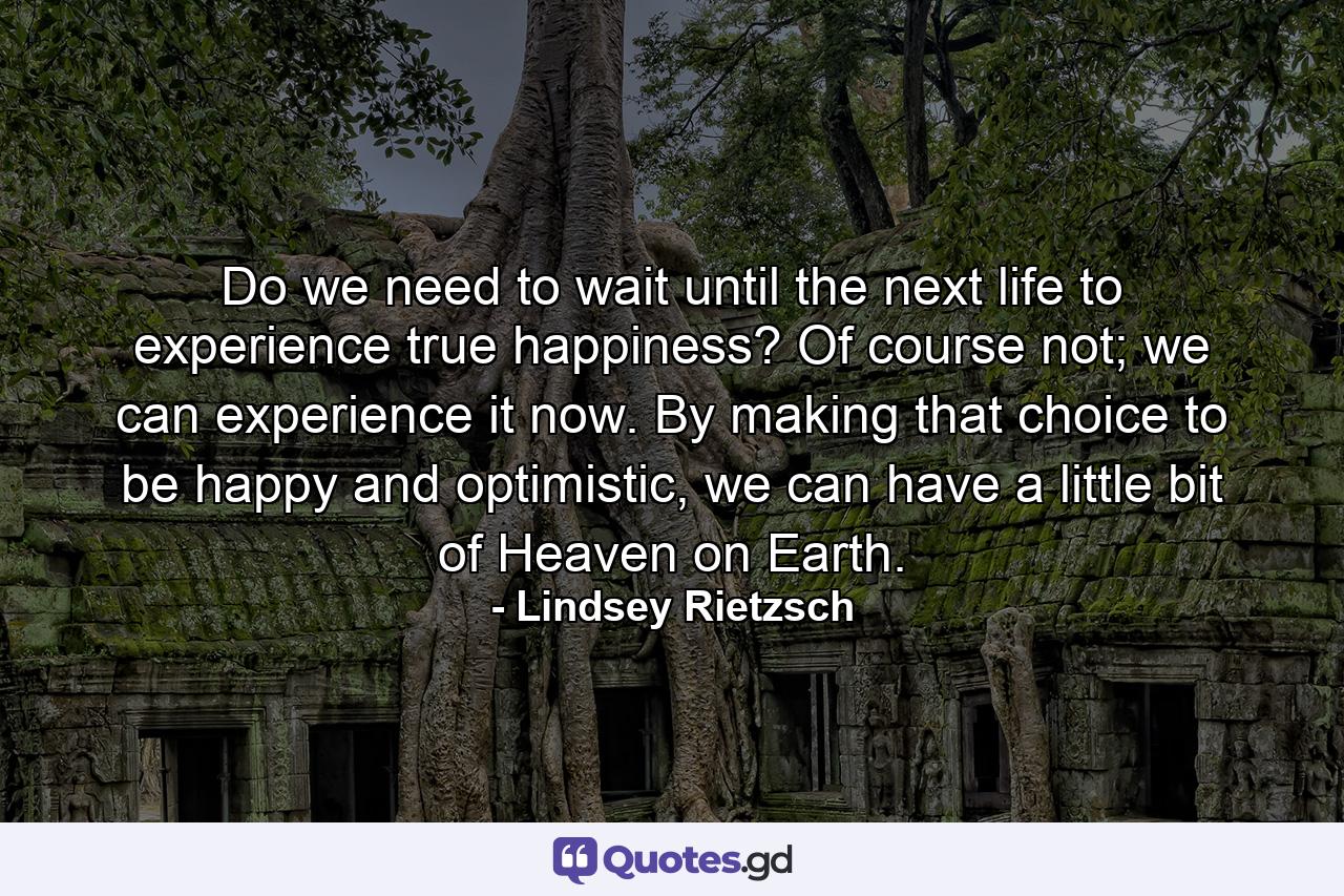 Do we need to wait until the next life to experience true happiness? Of course not; we can experience it now. By making that choice to be happy and optimistic, we can have a little bit of Heaven on Earth. - Quote by Lindsey Rietzsch