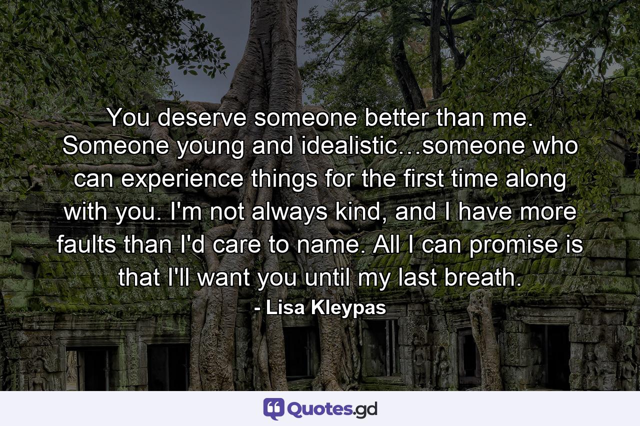 You deserve someone better than me. Someone young and idealistic…someone who can experience things for the first time along with you. I'm not always kind, and I have more faults than I'd care to name. All I can promise is that I'll want you until my last breath. - Quote by Lisa Kleypas