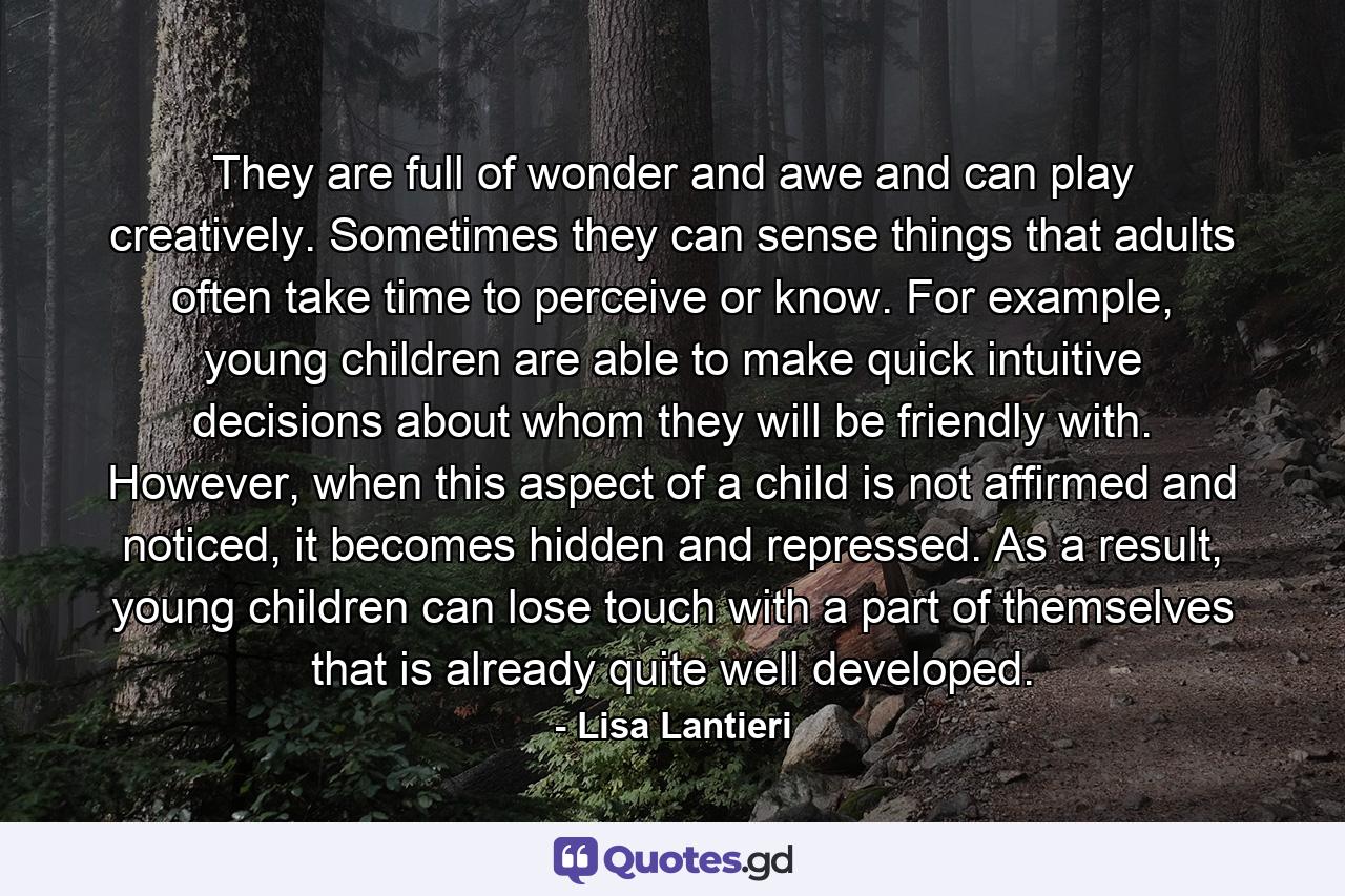 They are full of wonder and awe and can play creatively. Sometimes they can sense things that adults often take time to perceive or know. For example, young children are able to make quick intuitive decisions about whom they will be friendly with. However, when this aspect of a child is not affirmed and noticed, it becomes hidden and repressed. As a result, young children can lose touch with a part of themselves that is already quite well developed. - Quote by Lisa Lantieri