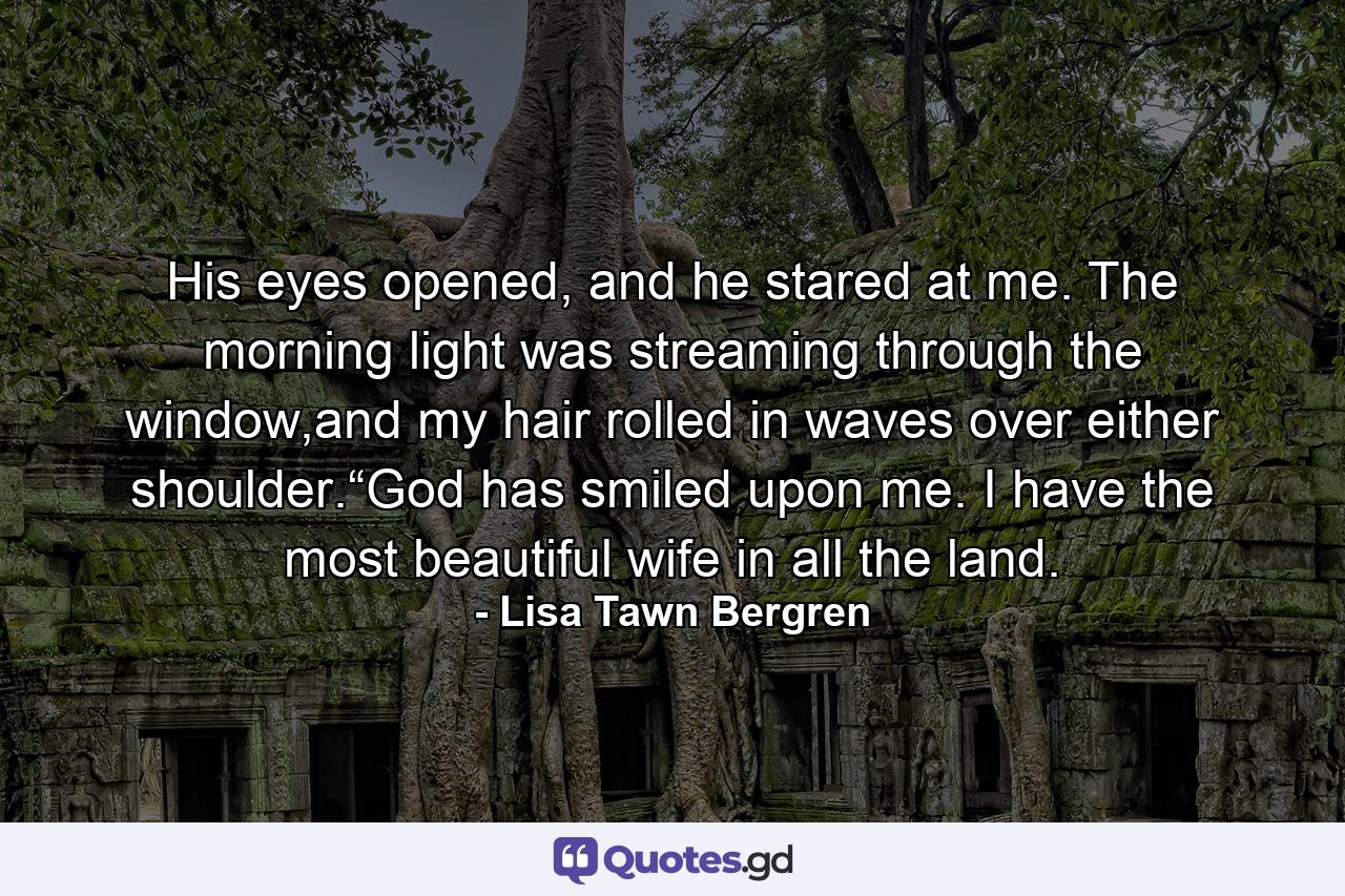 His eyes opened, and he stared at me. The morning light was streaming through the window,and my hair rolled in waves over either shoulder.“God has smiled upon me. I have the most beautiful wife in all the land. - Quote by Lisa Tawn Bergren