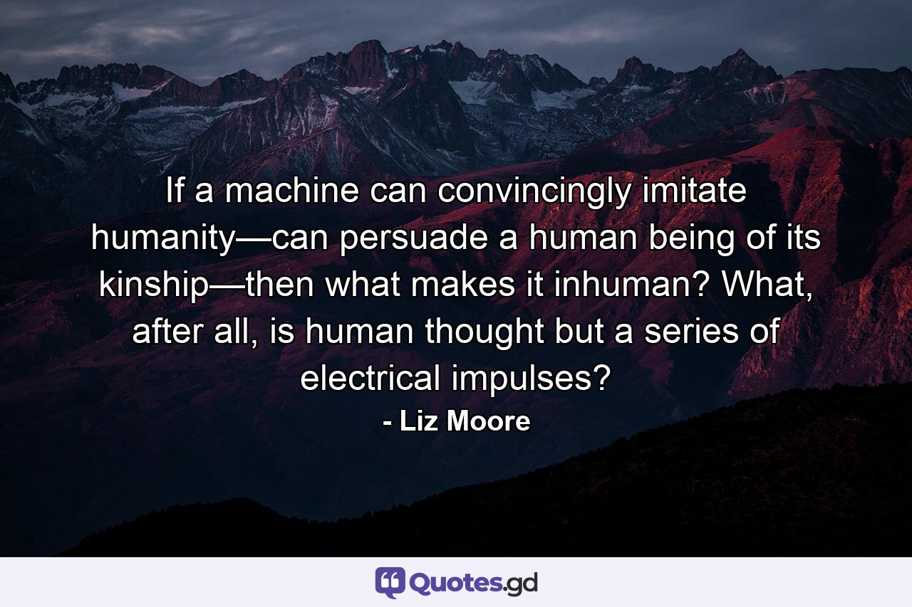 If a machine can convincingly imitate humanity—can persuade a human being of its kinship—then what makes it inhuman? What, after all, is human thought but a series of electrical impulses? - Quote by Liz Moore