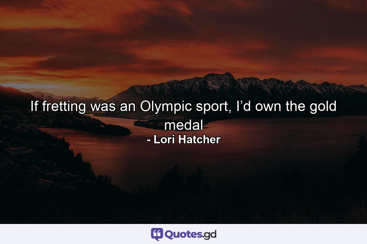 If fretting was an Olympic sport, I’d own the gold medal - Quote by Lori Hatcher