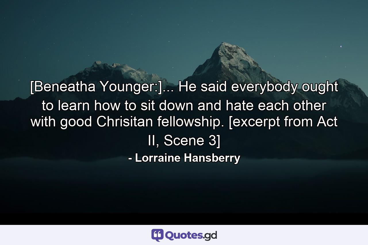 [Beneatha Younger:]... He said everybody ought to learn how to sit down and hate each other with good Chrisitan fellowship. [excerpt from Act II, Scene 3] - Quote by Lorraine Hansberry