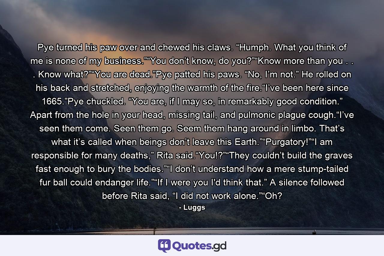 Pye turned his paw over and chewed his claws. “Humph. What you think of me is none of my business.”“You don’t know, do you?”“Know more than you . . . Know what?”“You are dead.”Pye patted his paws. “No, I’m not.” He rolled on his back and stretched, enjoying the warmth of the fire.“I’ve been here since 1665.”Pye chuckled. “You are, if I may so, in remarkably good condition.” Apart from the hole in your head, missing tail, and pulmonic plague cough.“I’ve seen them come. Seen them go. Seem them hang around in limbo. That’s what it’s called when beings don’t leave this Earth.”“Purgatory!”“I am responsible for many deaths,” Rita said.“You!?”“They couldn’t build the graves fast enough to bury the bodies.”“I don’t understand how a mere stump-tailed fur ball could endanger life.”“If I were you I'd think that.” A silence followed before Rita said, “I did not work alone.”“Oh? - Quote by Luggs