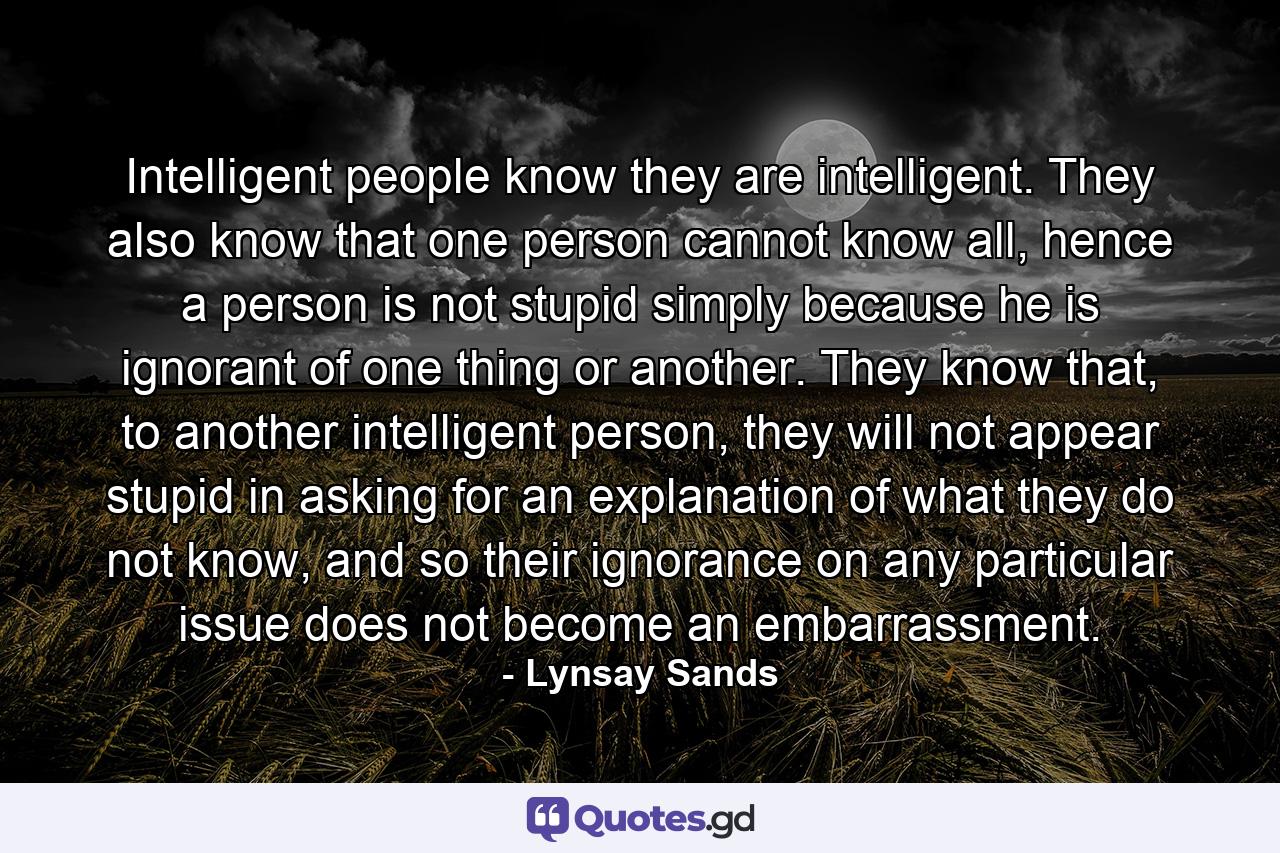 Intelligent people know they are intelligent. They also know that one person cannot know all, hence a person is not stupid simply because he is ignorant of one thing or another. They know that, to another intelligent person, they will not appear stupid in asking for an explanation of what they do not know, and so their ignorance on any particular issue does not become an embarrassment. - Quote by Lynsay Sands