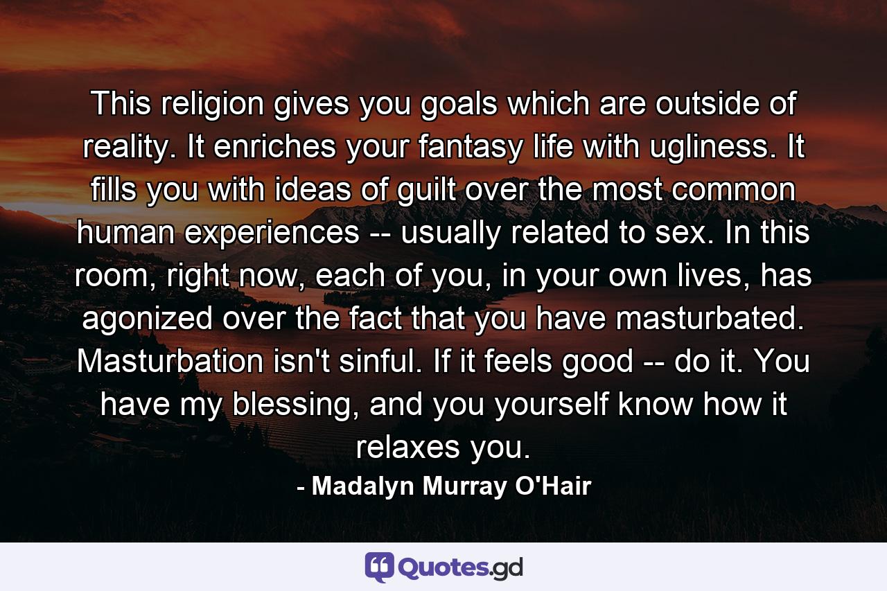 This religion gives you goals which are outside of reality. It enriches your fantasy life with ugliness. It fills you with ideas of guilt over the most common human experiences -- usually related to sex. In this room, right now, each of you, in your own lives, has agonized over the fact that you have masturbated. Masturbation isn't sinful. If it feels good -- do it. You have my blessing, and you yourself know how it relaxes you. - Quote by Madalyn Murray O'Hair