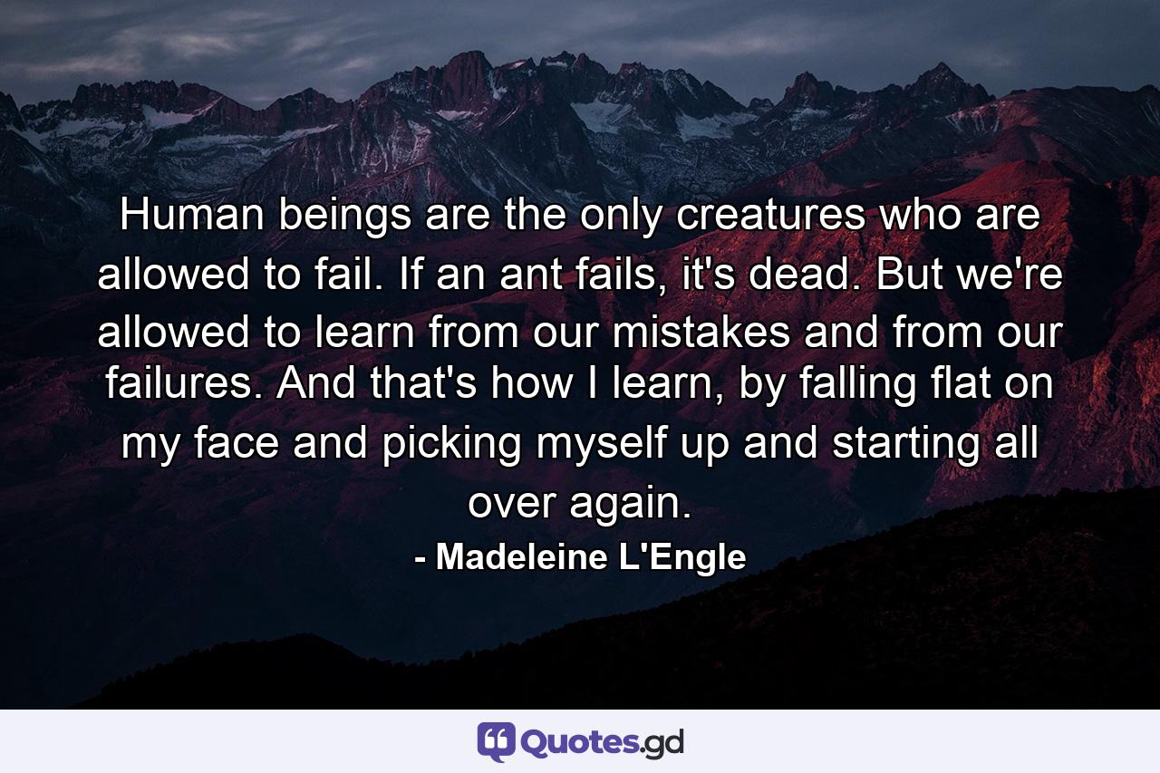 Human beings are the only creatures who are allowed to fail. If an ant fails, it's dead. But we're allowed to learn from our mistakes and from our failures. And that's how I learn, by falling flat on my face and picking myself up and starting all over again. - Quote by Madeleine L'Engle