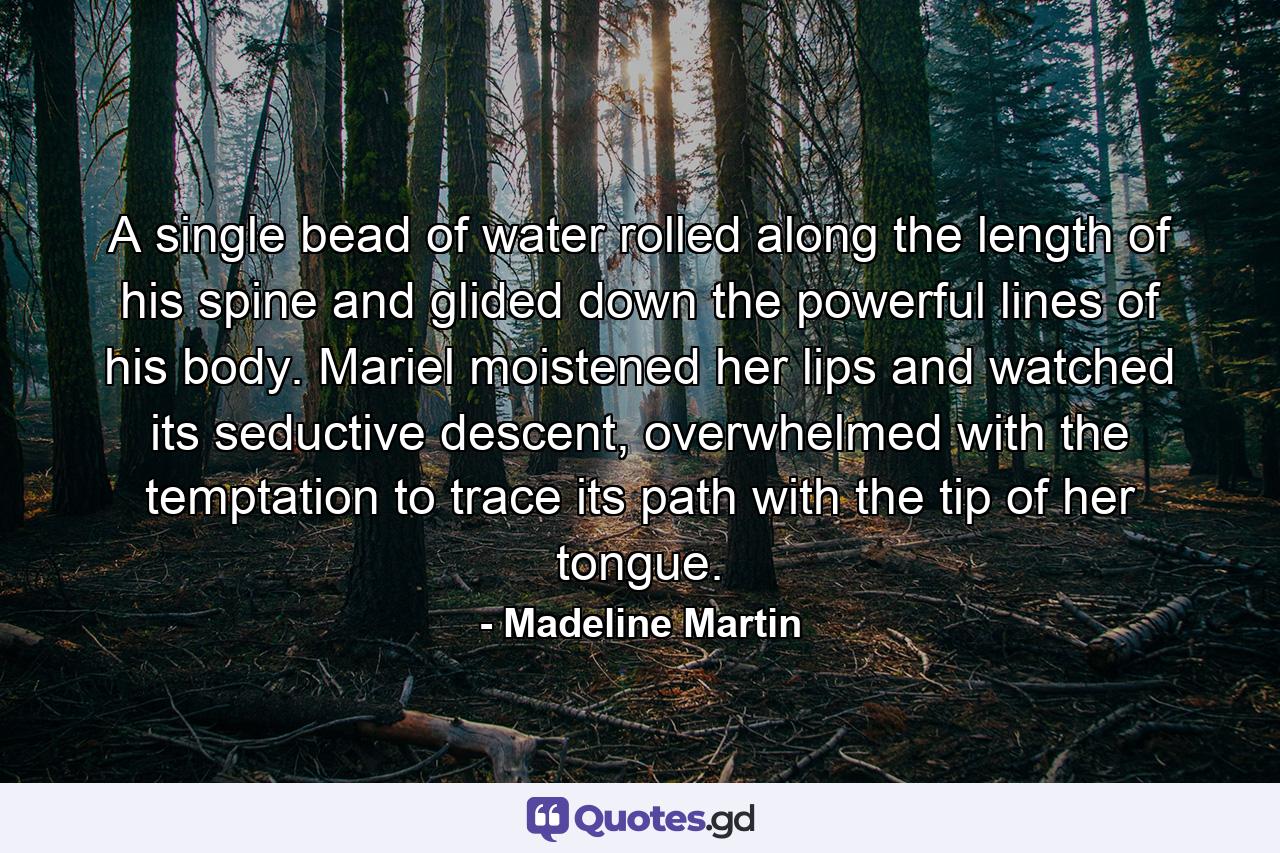 A single bead of water rolled along the length of his spine and glided down the powerful lines of his body. Mariel moistened her lips and watched its seductive descent, overwhelmed with the temptation to trace its path with the tip of her tongue. - Quote by Madeline Martin